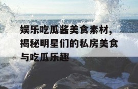 娱乐吃瓜酱美食素材,揭秘明星们的私房美食与吃瓜乐趣