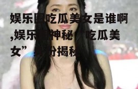 娱乐圈吃瓜美女是谁啊,娱乐圈神秘“吃瓜美女”身份揭秘