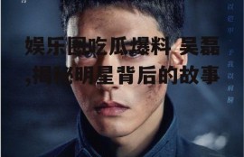 娱乐圈吃瓜爆料 吴磊,揭秘明星背后的故事