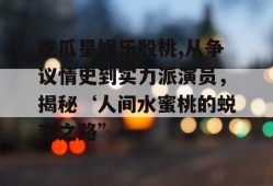 吃瓜星娱乐殷桃,从争议情史到实力派演员，揭秘‘人间水蜜桃的蜕变之路”