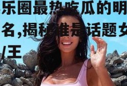 娱乐圈最热吃瓜的明星排名,揭秘谁是话题女王/王