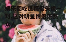 娱乐圈吃瓜情侣头像一对,这对明星情侣羡煞众人