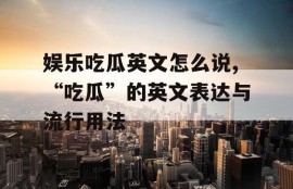 娱乐吃瓜英文怎么说,“吃瓜”的英文表达与流行用法