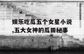 娱乐吃瓜五个女星小说,五大女神的瓜田秘事