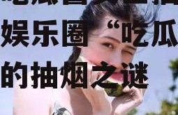 娱乐吃瓜酱女生抽烟,揭秘娱乐圈“吃瓜酱女生”的抽烟之谜