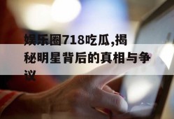 娱乐圈718吃瓜,揭秘明星背后的真相与争议