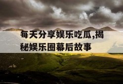 每天分享娱乐吃瓜,揭秘娱乐圈幕后故事