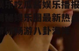 娱乐吃瓜酱娱乐播报,揭秘娱乐圈最新热点，带你畅游八卦海洋