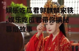 娱乐吃瓜君郭麒麟宋轶,娱乐吃瓜君带你揭秘幕后故事