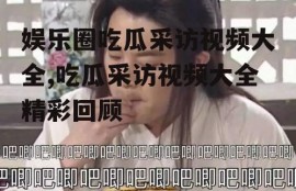 娱乐圈吃瓜采访视频大全,吃瓜采访视频大全精彩回顾