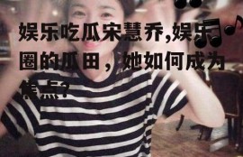 娱乐吃瓜宋慧乔,娱乐圈的瓜田，她如何成为焦点？