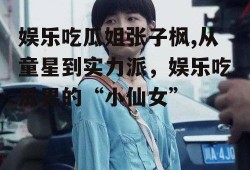 娱乐吃瓜姐张子枫,从童星到实力派，娱乐吃瓜界的“小仙女”