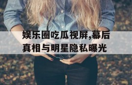 娱乐圈吃瓜视屏,幕后真相与明星隐私曝光
