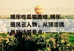 娱乐吃瓜猫鹿晗,娱乐圈风云人物，从顶流偶像到话题焦点