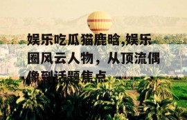 娱乐吃瓜猫鹿晗,娱乐圈风云人物，从顶流偶像到话题焦点