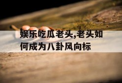 娱乐吃瓜老头,老头如何成为八卦风向标