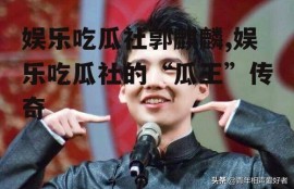 娱乐吃瓜社郭麒麟,娱乐吃瓜社的“瓜王”传奇