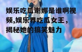娱乐吃瓜谢娜是谁啊视频,娱乐界吃瓜女王，揭秘她的搞笑魅力