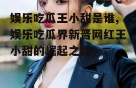 娱乐吃瓜王小甜是谁,娱乐吃瓜界新晋网红王小甜的崛起之路