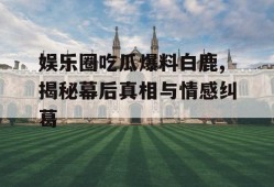 娱乐圈吃瓜爆料白鹿,揭秘幕后真相与情感纠葛