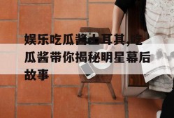 娱乐吃瓜酱土耳其,吃瓜酱带你揭秘明星幕后故事