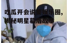 吃瓜开会说要娱乐圈,揭秘明星幕后故事