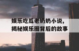 娱乐吃瓜老奶奶小说,揭秘娱乐圈背后的故事