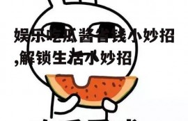 娱乐吃瓜酱省钱小妙招,解锁生活小妙招