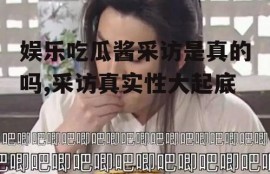 娱乐吃瓜酱采访是真的吗,采访真实性大起底