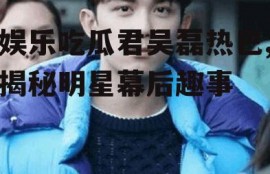 娱乐吃瓜君吴磊热巴,揭秘明星幕后趣事