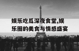 娱乐吃瓜深夜食堂,娱乐圈的美食与情感盛宴