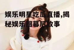 娱乐明星吃瓜直播,揭秘娱乐圈幕后故事