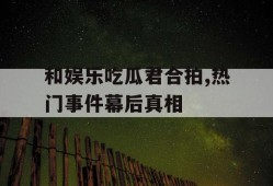 和娱乐吃瓜君合拍,热门事件幕后真相