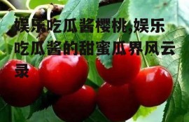 娱乐吃瓜酱樱桃,娱乐吃瓜酱的甜蜜瓜界风云录