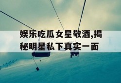 娱乐吃瓜女星敬酒,揭秘明星私下真实一面