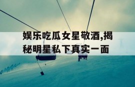 娱乐吃瓜女星敬酒,揭秘明星私下真实一面