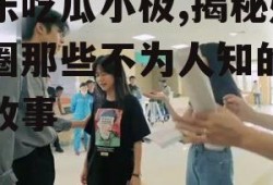 娱乐吃瓜小极,揭秘娱乐圈那些不为人知的幕后故事