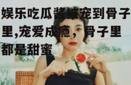 娱乐吃瓜酱被宠到骨子里,宠爱成瘾，骨子里都是甜蜜