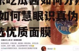 娱乐吃瓜酱如何分辨面膜,如何慧眼识真伪，挑选优质面膜