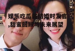 娱乐吃瓜酱结婚时发言,甜蜜回顾与未来展望
