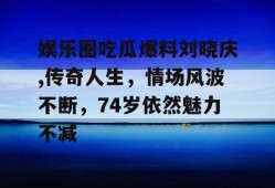 娱乐圈吃瓜爆料刘晓庆,传奇人生，情场风波不断，74岁依然魅力不减