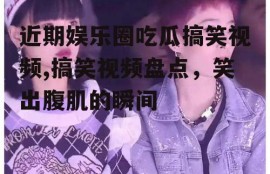 近期娱乐圈吃瓜搞笑视频,搞笑视频盘点，笑出腹肌的瞬间