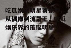 吃瓜娱乐明星蔡徐坤,从偶像到流量王，吃瓜娱乐界的璀璨明星