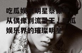 吃瓜娱乐明星蔡徐坤,从偶像到流量王，吃瓜娱乐界的璀璨明星