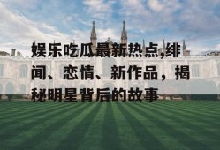 娱乐吃瓜最新热点,绯闻、恋情、新作品，揭秘明星背后的故事