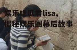 娱乐吃瓜君lisa,揭秘娱乐圈幕后故事