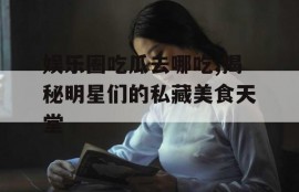娱乐圈吃瓜去哪吃,揭秘明星们的私藏美食天堂
