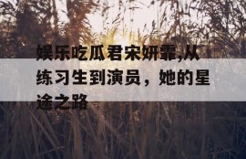 娱乐吃瓜君宋妍霏,从练习生到演员，她的星途之路