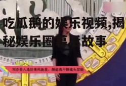 吃瓜鹅的娱乐视频,揭秘娱乐圈幕后故事