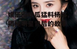 娱乐圈吃瓜猛料杨幂,揭秘明星背后的故事